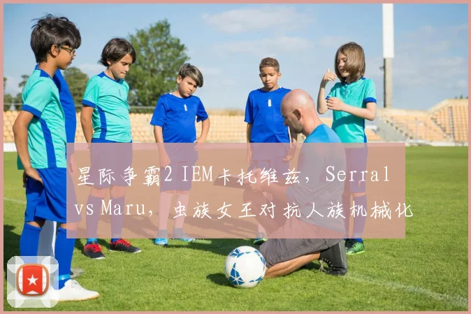 星际争霸2 IEM卡托维兹,Serral vs Maru,虫族女王对抗人族机械化胜率不足四成