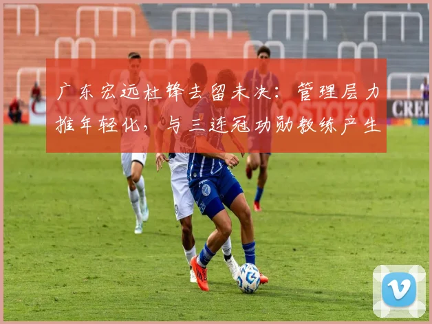 广东宏远杜锋去留未决:管理层力推年轻化,与三连冠功勋教练产生分歧