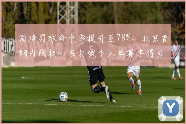 周琦罚球命中率提升至78%,北京首钢内线核心或打破个人单赛季得分纪录