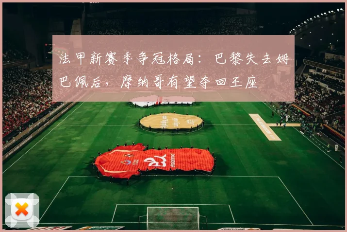 法甲新赛季争冠格局:巴黎失去姆巴佩后,摩纳哥有望夺回王座