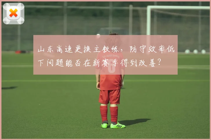 山东高速更换主教练,防守效率低下问题能否在新赛季得到改善?